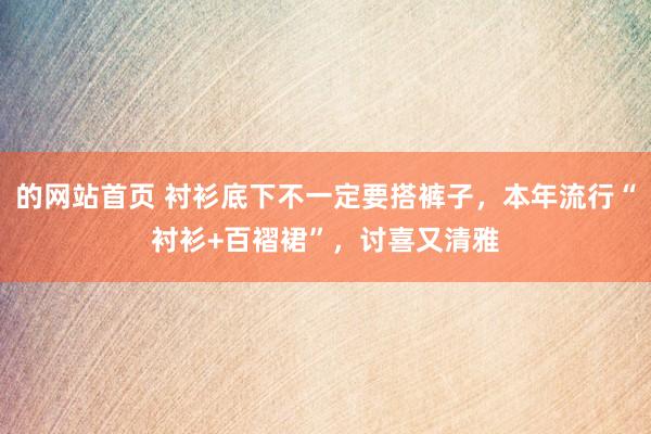 的网站首页 衬衫底下不一定要搭裤子，本年流行“衬衫+百褶裙”，讨喜又清雅