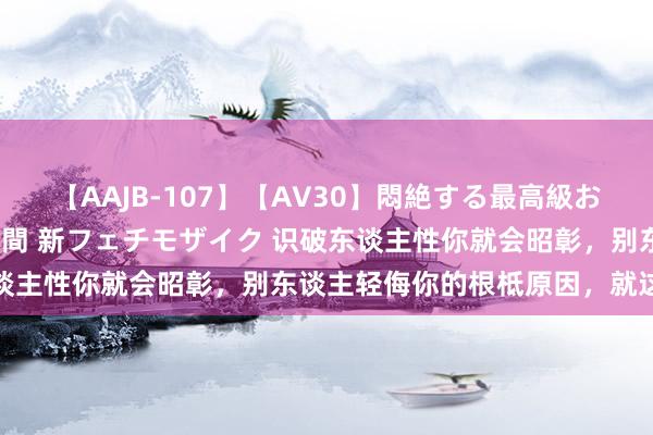 【AAJB-107】【AV30】悶絶する最高級おっぱい生々しい性交 4時間 新フェチモザイク 识破东谈主性你就会昭彰，别东谈主轻侮你的根柢原因，就这七个