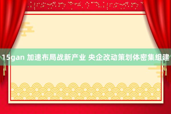 15gan 加速布局战新产业 央企改动策划体密集组建