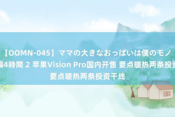 【OOMN-045】ママの大きなおっぱいは僕のモノ 総集編4時間 2 苹果Vision Pro国内开售 要点暖热两条投资干线