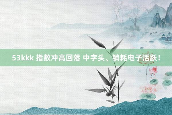 53kkk 指数冲高回落 中字头、销耗电子活跃！