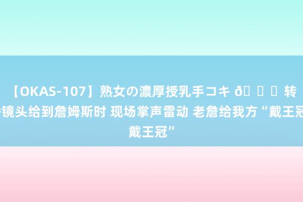 【OKAS-107】熟女の濃厚授乳手コキ ?转播镜头给到詹姆斯时 现场掌声雷动 老詹给我方“戴王冠”