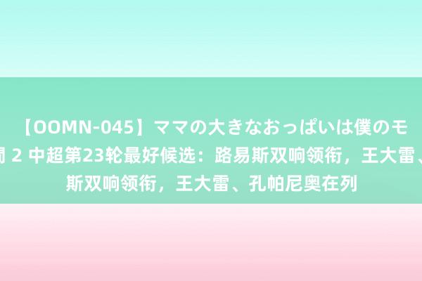【OOMN-045】ママの大きなおっぱいは僕のモノ 総集編4時間 2 中超第23轮最好候选：路易斯双响领衔，王大雷、孔帕尼奥在列