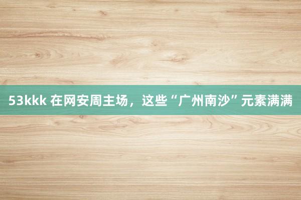 53kkk 在网安周主场，这些“广州南沙”元素满满