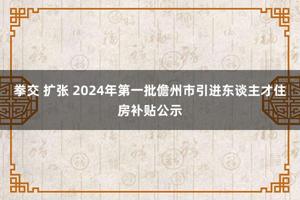 拳交 扩张 2024年第一批儋州市引进东谈主才住房补贴公示