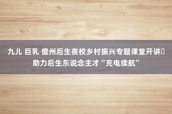九儿 巨乳 儋州后生夜校乡村振兴专题课堂开讲 助力后生东说念主才“充电续航”