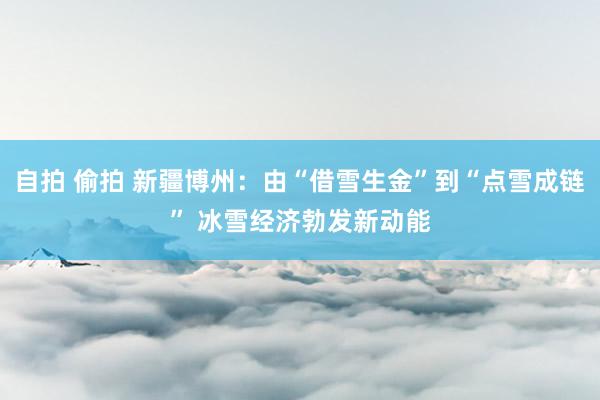 自拍 偷拍 新疆博州：由“借雪生金”到“点雪成链” 冰雪经济勃发新动能