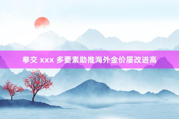 拳交 xxx 多要素助推海外金价屡改进高