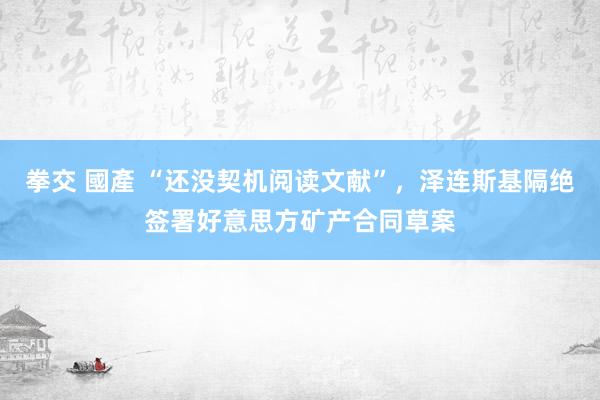 拳交 國產 “还没契机阅读文献”，泽连斯基隔绝签署好意思方矿产合同草案