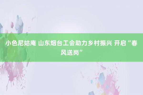 小色尼姑庵 山东烟台工会助力乡村振兴 开启“春风送岗”