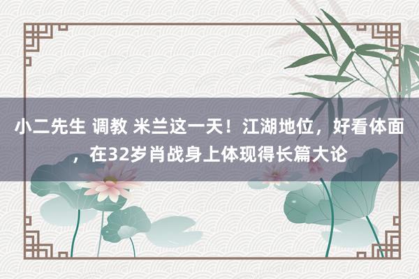 小二先生 调教 米兰这一天！江湖地位，好看体面，在32岁肖战身上体现得长篇大论