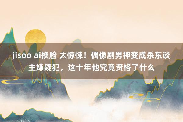 jisoo ai换脸 太惊悚！偶像剧男神变成杀东谈主嫌疑犯，这十年他究竟资格了什么