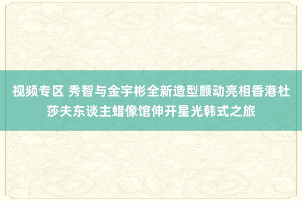 视频专区 秀智与金宇彬全新造型颤动亮相香港杜莎夫东谈主蜡像馆伸开星光韩式之旅