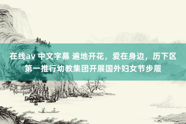 在线av 中文字幕 遍地开花，爱在身边，历下区第一推行幼教集团开展国外妇女节步履