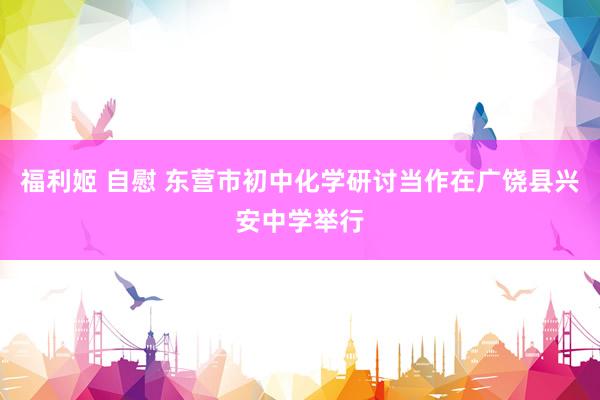 福利姬 自慰 东营市初中化学研讨当作在广饶县兴安中学举行