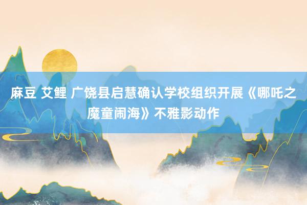 麻豆 艾鲤 广饶县启慧确认学校组织开展《哪吒之魔童闹海》不雅影动作