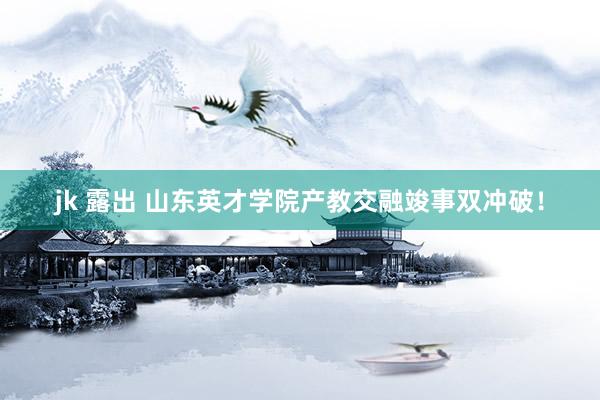 jk 露出 山东英才学院产教交融竣事双冲破！