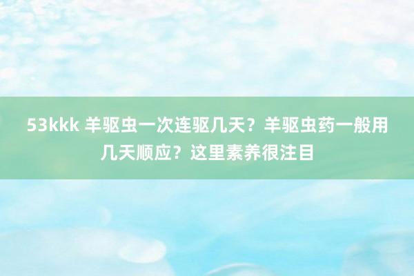 53kkk 羊驱虫一次连驱几天？羊驱虫药一般用几天顺应？这里素养很注目