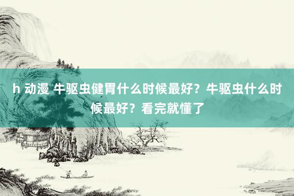 h 动漫 牛驱虫健胃什么时候最好？牛驱虫什么时候最好？看完就懂了