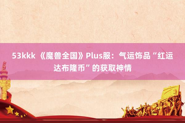 53kkk 《魔兽全国》Plus服：气运饰品“红运达布隆币”的获取神情