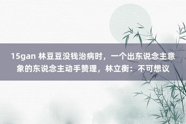 15gan 林豆豆没钱治病时，一个出东说念主意象的东说念主动手赞理，林立衡：不可想议