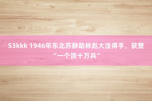 53kkk 1946年东北苏静助林彪大洼得手，获赞“一个顶十万兵”