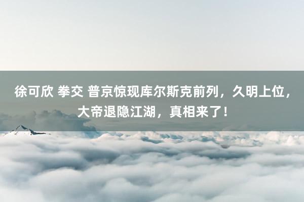 徐可欣 拳交 普京惊现库尔斯克前列，久明上位，大帝退隐江湖，真相来了！