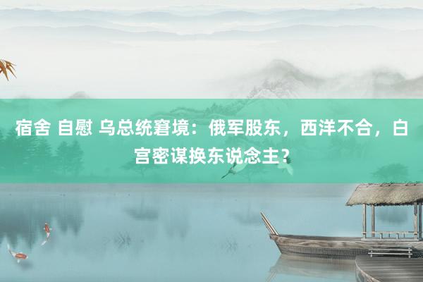宿舍 自慰 乌总统窘境：俄军股东，西洋不合，白宫密谋换东说念主？