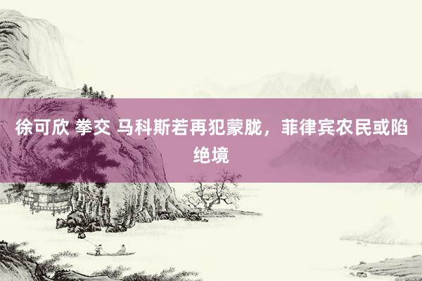 徐可欣 拳交 马科斯若再犯蒙胧，菲律宾农民或陷绝境