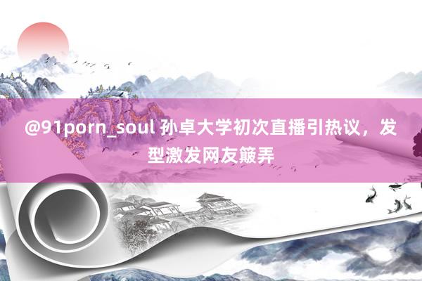 @91porn_soul 孙卓大学初次直播引热议，发型激发网友簸弄