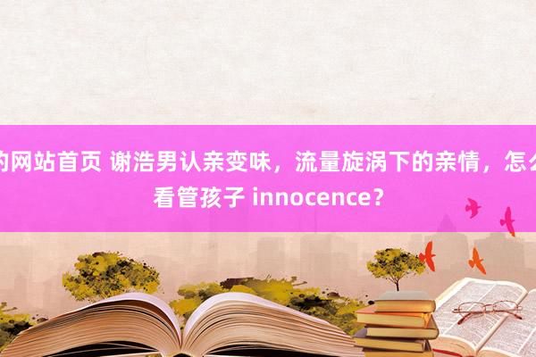 的网站首页 谢浩男认亲变味，流量旋涡下的亲情，怎么看管孩子 innocence？