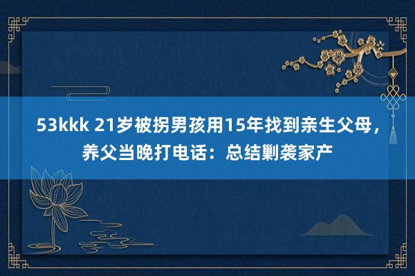 53kkk 21岁被拐男孩用15年找到亲生父母，养父当晚打电话：总结剿袭家产