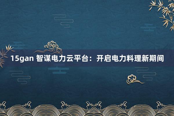 15gan 智谋电力云平台：开启电力料理新期间