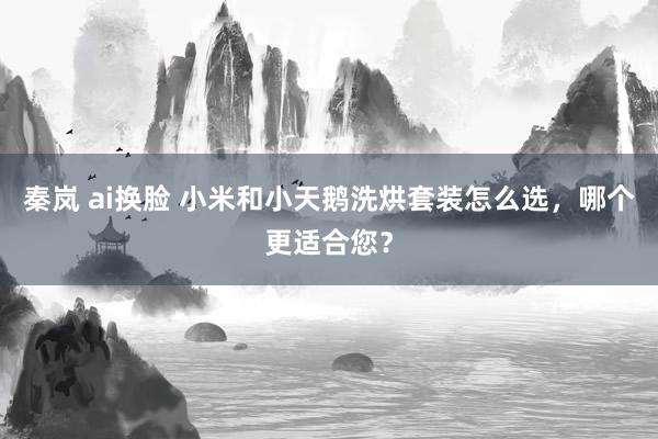 秦岚 ai换脸 小米和小天鹅洗烘套装怎么选，哪个更适合您？