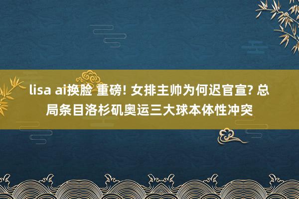 lisa ai换脸 重磅! 女排主帅为何迟官宣? 总局条目洛杉矶奥运三大球本体性冲突