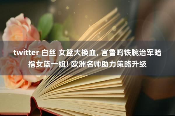 twitter 白丝 女篮大换血， 宫鲁鸣铁腕治军暗指女篮一姐! 欧洲名帅助力策略升级