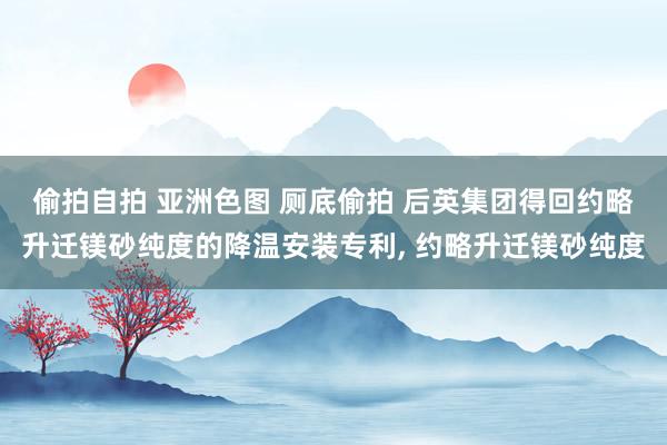 偷拍自拍 亚洲色图 厕底偷拍 后英集团得回约略升迁镁砂纯度的降温安装专利， 约略升迁镁砂纯度