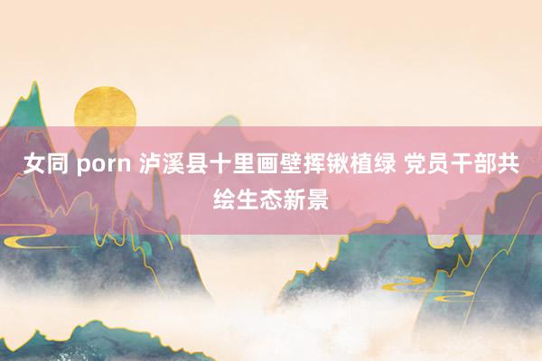 女同 porn 泸溪县十里画壁挥锹植绿 党员干部共绘生态新景