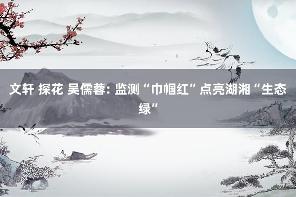 文轩 探花 吴儒蓉: 监测“巾帼红”点亮湖湘“生态绿”