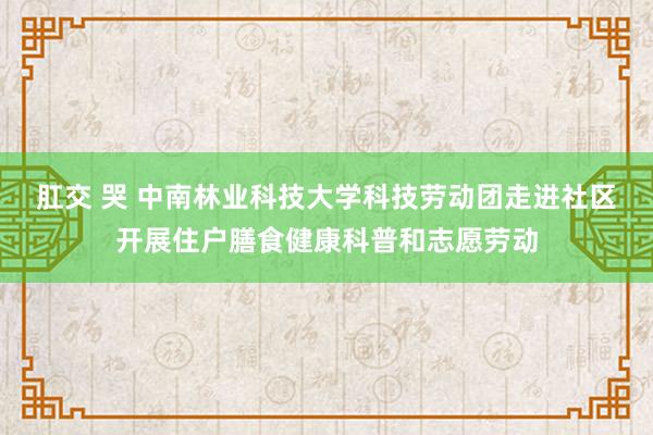 肛交 哭 中南林业科技大学科技劳动团走进社区开展住户膳食健康科普和志愿劳动