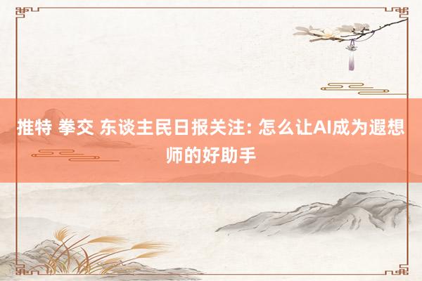 推特 拳交 东谈主民日报关注: 怎么让AI成为遐想师的好助手