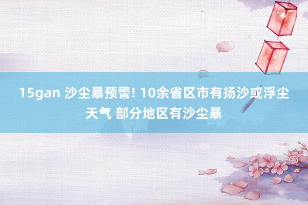 15gan 沙尘暴预警! 10余省区市有扬沙或浮尘天气 部分地区有沙尘暴