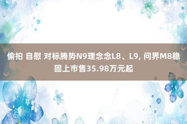 偷拍 自慰 对标腾势N9理念念L8、L9， 问界M8稳固上市售35.98万元起