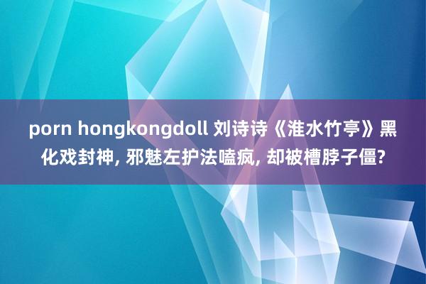 porn hongkongdoll 刘诗诗《淮水竹亭》黑化戏封神， 邪魅左护法嗑疯， 却被槽脖子僵?