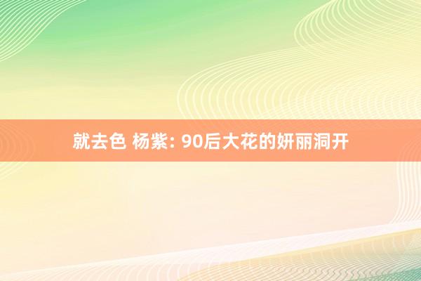 就去色 杨紫: 90后大花的妍丽洞开