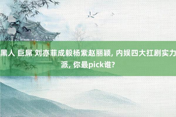 黑人 巨屌 刘亦菲成毅杨紫赵丽颖， 内娱四大扛剧实力派， 你最pick谁?