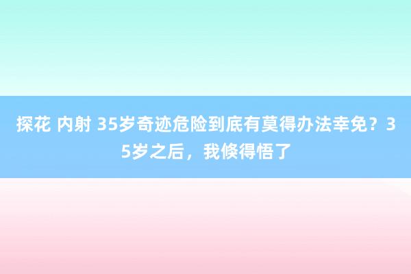 探花 内射 35岁奇迹危险到底有莫得办法幸免？35岁之后，我倏得悟了