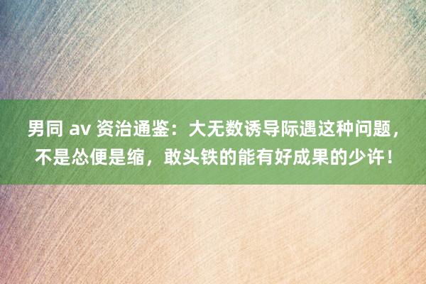 男同 av 资治通鉴:大无数诱导际遇这种问题,不是怂便是缩,敢头铁的能有好成果的少许!