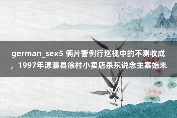 german_sex5 俩片警例行巡视中的不测收成，1997年漾濞县徐村小卖店杀东说念主案始末