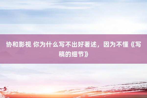 协和影视 你为什么写不出好著述，因为不懂《写稿的细节》